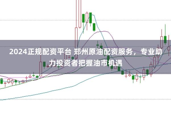 2024正规配资平台 郑州原油配资服务,专业助力投资者把握油市机遇