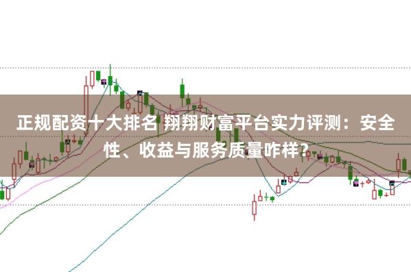 正规配资十大排名 翔翔财富平台实力评测：安全性、收益与服务质量咋样？