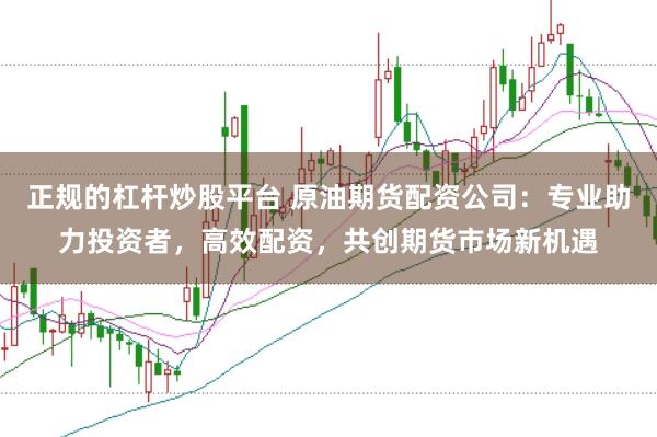 正规的杠杆炒股平台 原油期货配资公司：专业助力投资者，高效配资，共创期货市场新机遇