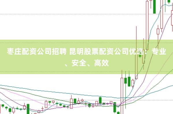 枣庄配资公司招聘 昆明股票配资公司优选：专业、安全、高效