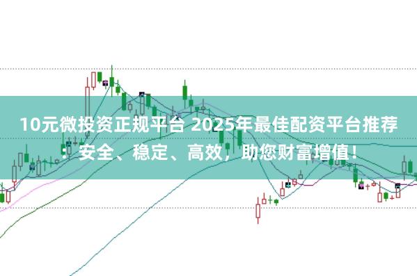 10元微投资正规平台 2025年最佳配资平台推荐：安全、稳定、高效，助您财富增值！