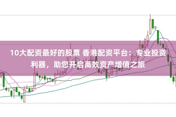 10大配资最好的股票 香港配资平台：专业投资利器，助您开启高效资产增值之旅