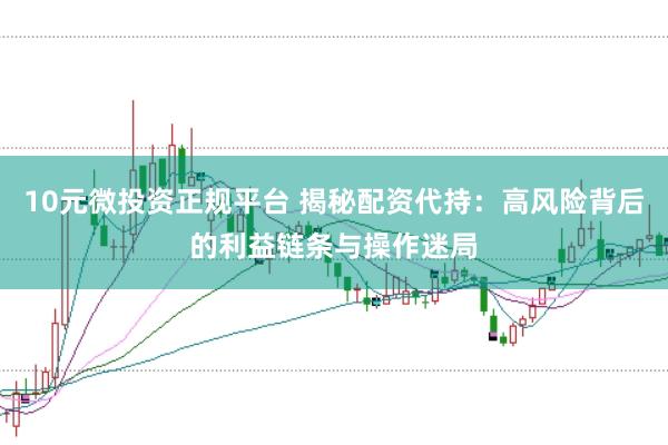10元微投资正规平台 揭秘配资代持：高风险背后的利益链条与操作迷局