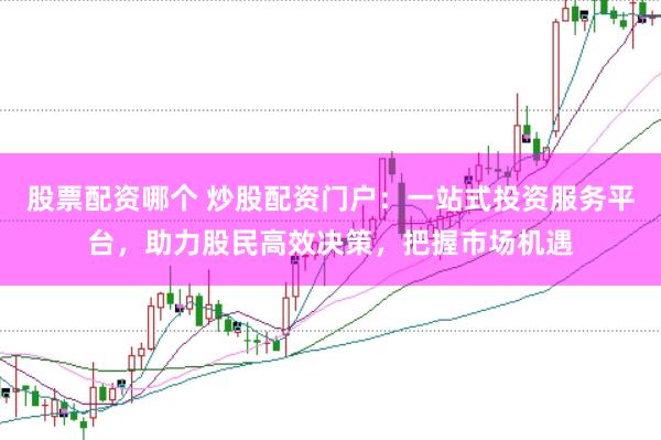 股票配资哪个 炒股配资门户：一站式投资服务平台，助力股民高效决策，把握市场机遇