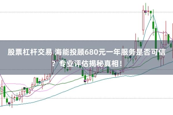 股票杠杆交易 海能投顾680元一年服务是否可信？专业评估揭秘真相！